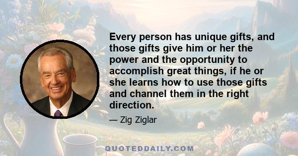 Every person has unique gifts, and those gifts give him or her the power and the opportunity to accomplish great things, if he or she learns how to use those gifts and channel them in the right direction.