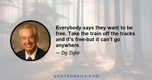 Everybody says they want to be free. Take the train off the tracks and it’s free-but it can’t go anywhere.