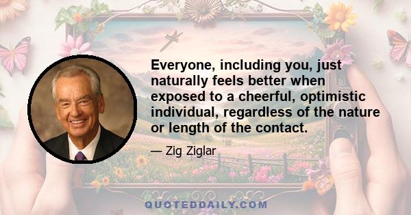 Everyone, including you, just naturally feels better when exposed to a cheerful, optimistic individual, regardless of the nature or length of the contact.