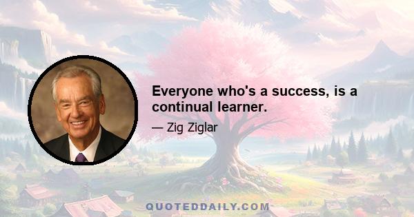 Everyone who's a success, is a continual learner.