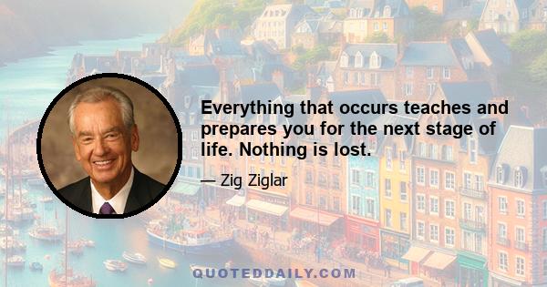 Everything that occurs teaches and prepares you for the next stage of life. Nothing is lost.