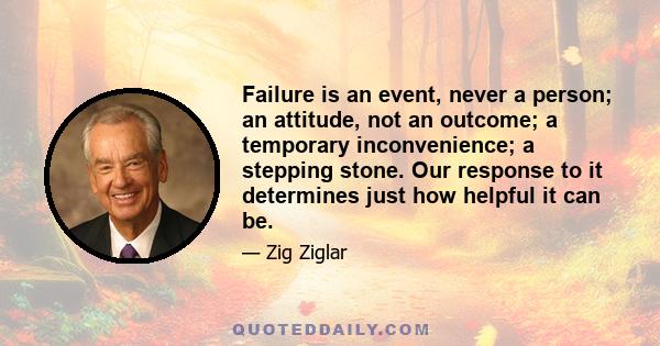 Failure is an event, never a person; an attitude, not an outcome; a temporary inconvenience; a stepping stone. Our response to it determines just how helpful it can be.