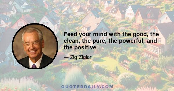 Feed your mind with the good, the clean, the pure, the powerful, and the positive