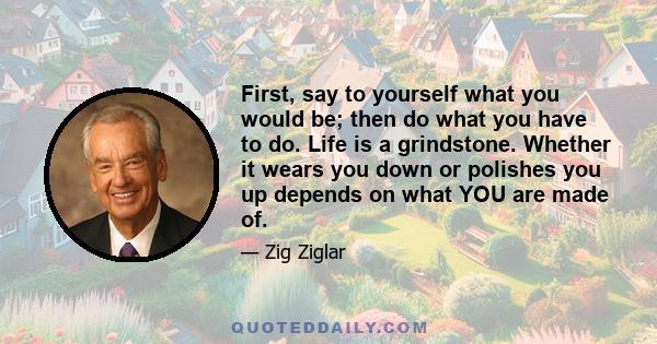 First, say to yourself what you would be; then do what you have to do. Life is a grindstone. Whether it wears you down or polishes you up depends on what YOU are made of.