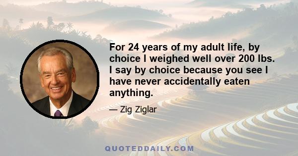 For 24 years of my adult life, by choice I weighed well over 200 lbs. I say by choice because you see I have never accidentally eaten anything.