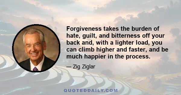 Forgiveness takes the burden of hate, guilt, and bitterness off your back and, with a lighter load, you can climb higher and faster, and be much happier in the process.