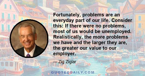 Fortunately, problems are an everyday part of our life. Consider this: If there were no problems, most of us would be unemployed. Realistically, the more problems we have and the larger they are, the greater our value