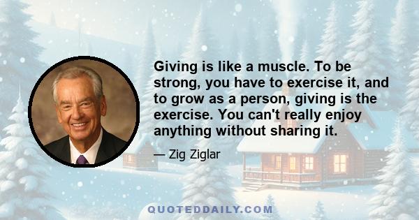 Giving is like a muscle. To be strong, you have to exercise it, and to grow as a person, giving is the exercise. You can't really enjoy anything without sharing it.