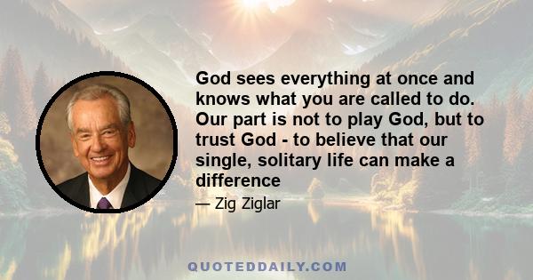 God sees everything at once and knows what you are called to do. Our part is not to play God, but to trust God - to believe that our single, solitary life can make a difference