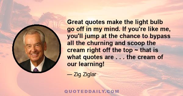 Great quotes make the light bulb go off in my mind. If you're like me, you'll jump at the chance to bypass all the churning and scoop the cream right off the top ~ that is what quotes are . . . the cream of our learning!