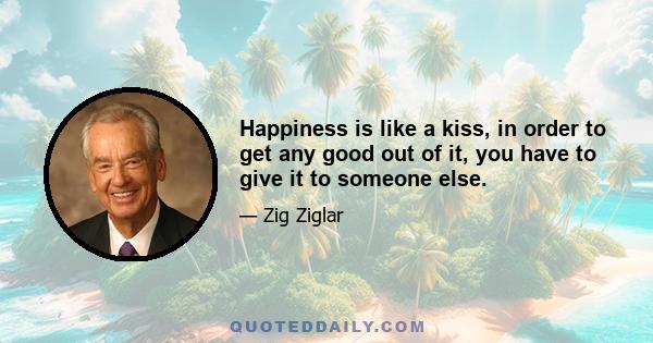 Happiness is like a kiss, in order to get any good out of it, you have to give it to someone else.