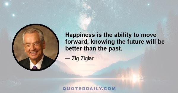 Happiness is the ability to move forward, knowing the future will be better than the past.