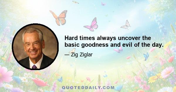 Hard times always uncover the basic goodness and evil of the day.