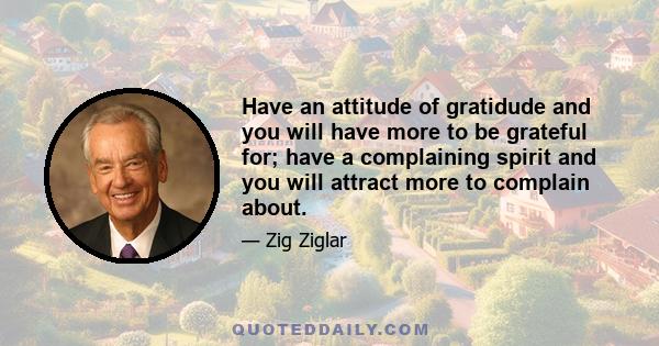 Have an attitude of gratidude and you will have more to be grateful for; have a complaining spirit and you will attract more to complain about.