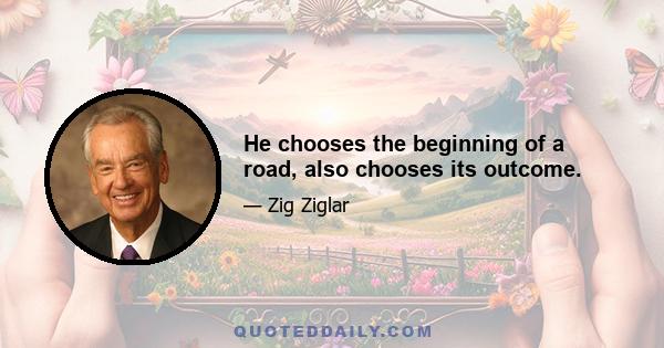 He chooses the beginning of a road, also chooses its outcome.