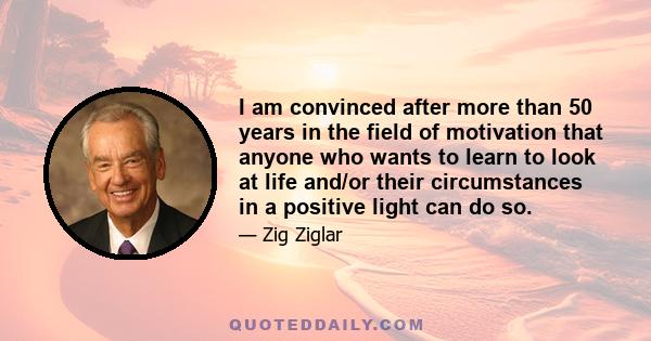 I am convinced after more than 50 years in the field of motivation that anyone who wants to learn to look at life and/or their circumstances in a positive light can do so.