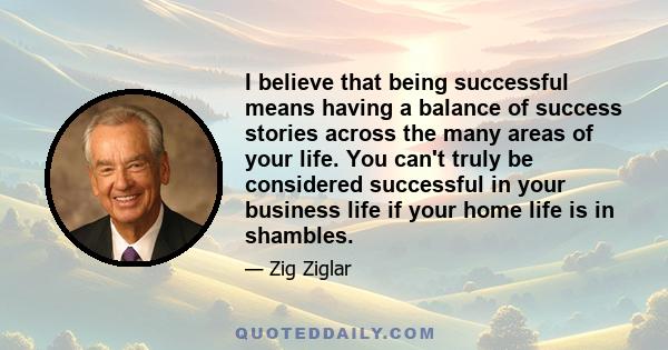 I believe that being successful means having a balance of success stories across the many areas of your life. You can't truly be considered successful in your business life if your home life is in shambles.