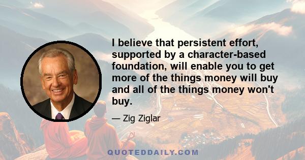 I believe that persistent effort, supported by a character-based foundation, will enable you to get more of the things money will buy and all of the things money won't buy.