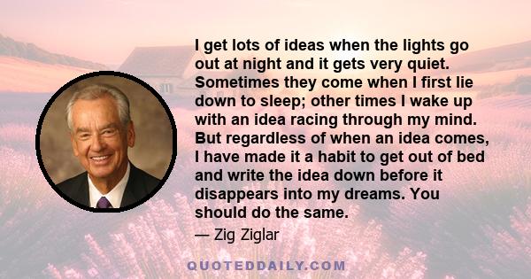 I get lots of ideas when the lights go out at night and it gets very quiet. Sometimes they come when I first lie down to sleep; other times I wake up with an idea racing through my mind. But regardless of when an idea