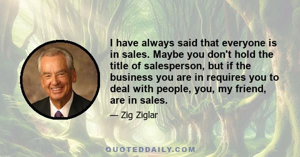 I have always said that everyone is in sales. Maybe you don't hold the title of salesperson, but if the business you are in requires you to deal with people, you, my friend, are in sales.