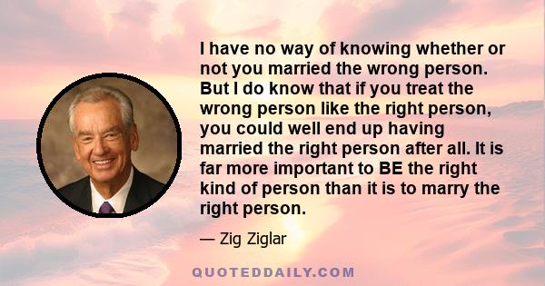 I have no way of knowing whether or not you married the wrong person. But I do know that if you treat the wrong person like the right person, you could well end up having married the right person after all. It is far