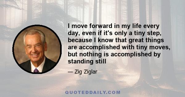 I move forward in my life every day, even if it's only a tiny step, because I know that great things are accomplished with tiny moves, but nothing is accomplished by standing still