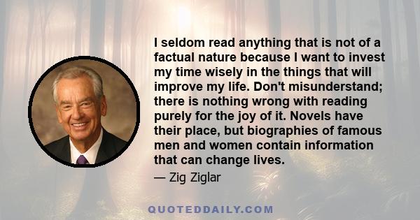 I seldom read anything that is not of a factual nature because I want to invest my time wisely in the things that will improve my life. Don't misunderstand; there is nothing wrong with reading purely for the joy of it.