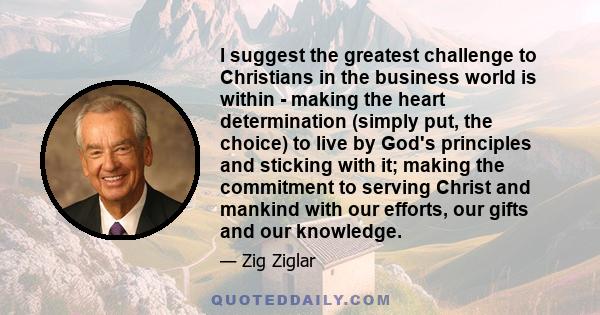 I suggest the greatest challenge to Christians in the business world is within - making the heart determination (simply put, the choice) to live by God's principles and sticking with it; making the commitment to serving 