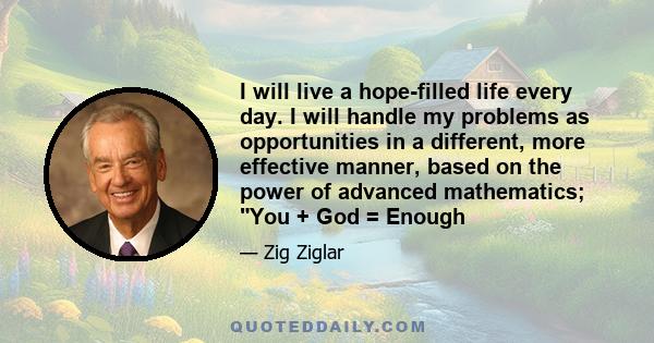 I will live a hope-filled life every day. I will handle my problems as opportunities in a different, more effective manner, based on the power of advanced mathematics; You + God = Enough