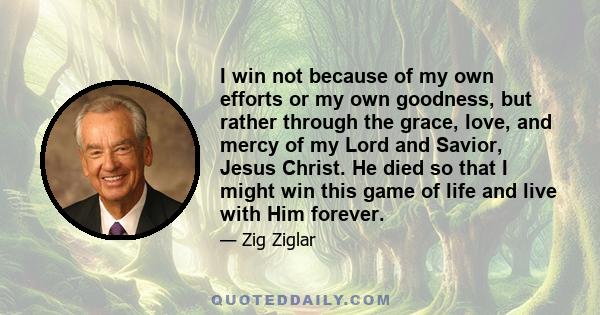 I win not because of my own efforts or my own goodness, but rather through the grace, love, and mercy of my Lord and Savior, Jesus Christ. He died so that I might win this game of life and live with Him forever.