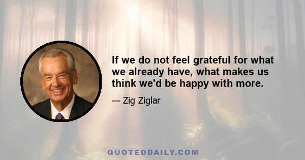 If we do not feel grateful for what we already have, what makes us think we'd be happy with more.