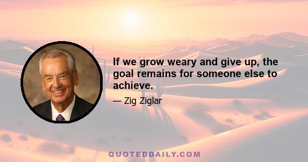 If we grow weary and give up, the goal remains for someone else to achieve.