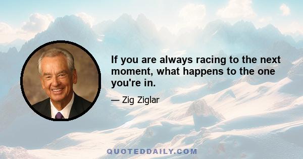 If you are always racing to the next moment, what happens to the one you're in.