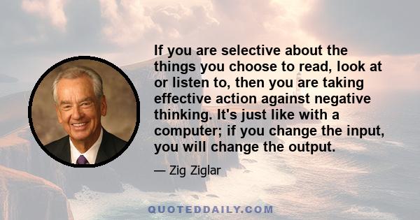 If you are selective about the things you choose to read, look at or listen to, then you are taking effective action against negative thinking. It's just like with a computer; if you change the input, you will change