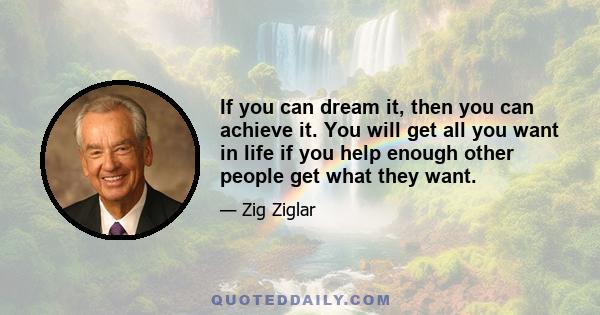 If you can dream it, then you can achieve it. You will get all you want in life if you help enough other people get what they want.