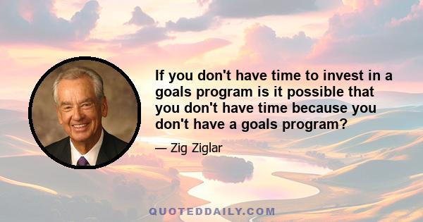 If you don't have time to invest in a goals program is it possible that you don't have time because you don't have a goals program?