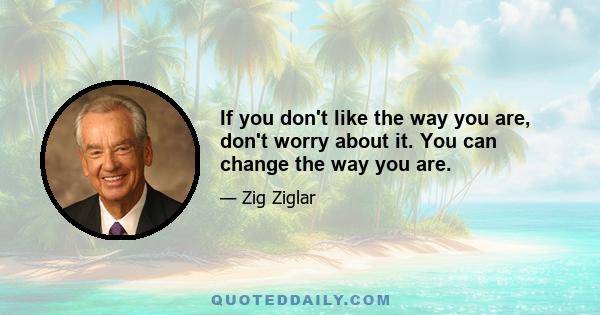 If you don't like the way you are, don't worry about it. You can change the way you are.