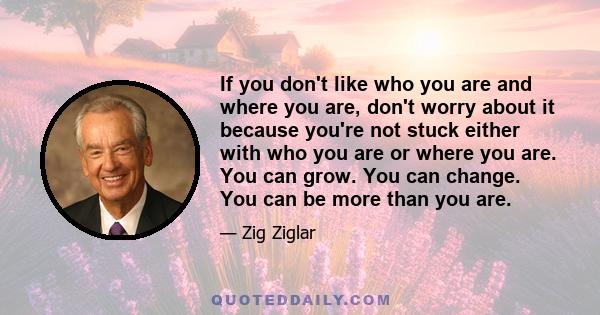 If you don't like who you are and where you are, don't worry about it because you're not stuck either with who you are or where you are. You can grow. You can change. You can be more than you are.