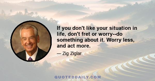 If you don't like your situation in life, don't fret or worry--do something about it. Worry less, and act more.