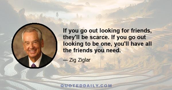 If you go out looking for friends, they'll be scarce. If you go out looking to be one, you'll have all the friends you need.