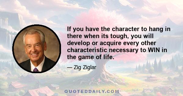 If you have the character to hang in there when its tough, you will develop or acquire every other characteristic necessary to WIN in the game of life.