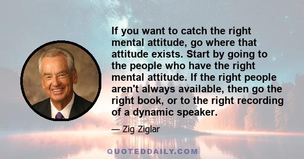 If you want to catch the right mental attitude, go where that attitude exists. Start by going to the people who have the right mental attitude. If the right people aren't always available, then go the right book, or to