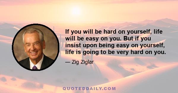 If you will be hard on yourself, life will be easy on you. But if you insist upon being easy on yourself, life is going to be very hard on you.