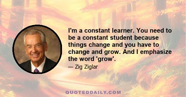 I'm a constant learner. You need to be a constant student because things change and you have to change and grow. And I emphasize the word 'grow'.