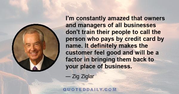 I'm constantly amazed that owners and managers of all businesses don't train their people to call the person who pays by credit card by name. It definitely makes the customer feel good and will be a factor in bringing