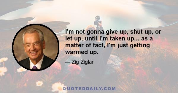 I'm not gonna give up, shut up, or let up, until I'm taken up... as a matter of fact, I'm just getting warmed up.