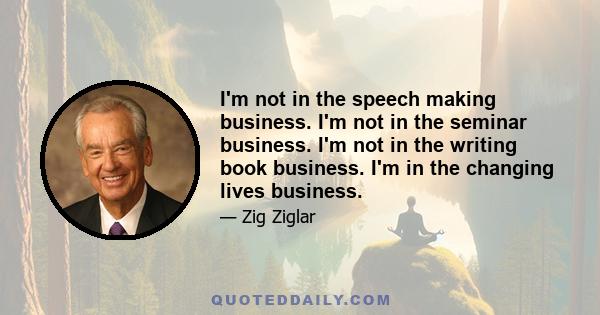 I'm not in the speech making business. I'm not in the seminar business. I'm not in the writing book business. I'm in the changing lives business.