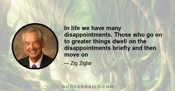 In life we have many disappointments. Those who go on to greater things dwell on the disappointments briefly and then move on