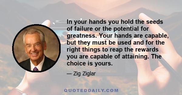 In your hands you hold the seeds of failure or the potential for greatness. Your hands are capable, but they must be used and for the right things to reap the rewards you are capable of attaining. The choice is yours.