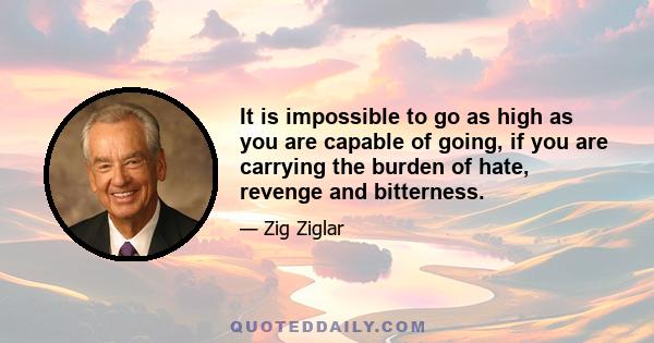 It is impossible to go as high as you are capable of going, if you are carrying the burden of hate, revenge and bitterness.